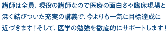 講師は全員、現役の講師なので医療の面白さや臨床現場と深く結びついた充実の講義で、今よりも一気に目標達成に近づきます!そして、医学の勉強を徹底的にサポートします!